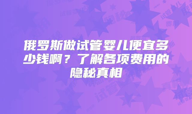 俄罗斯做试管婴儿便宜多少钱啊？了解各项费用的隐秘真相