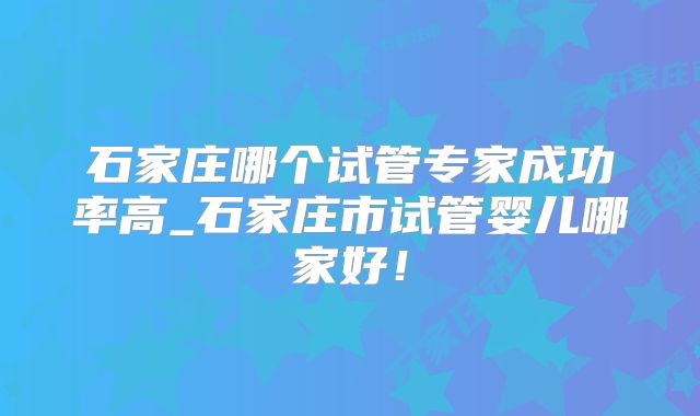 石家庄哪个试管专家成功率高_石家庄市试管婴儿哪家好!