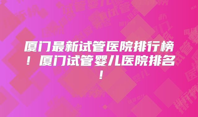厦门最新试管医院排行榜！厦门试管婴儿医院排名！