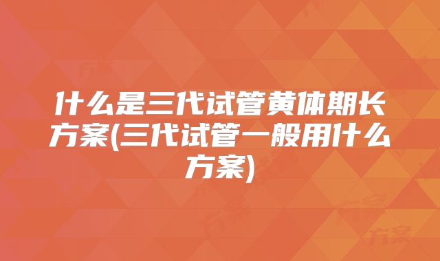 什么是三代试管黄体期长方案(三代试管一般用什么方案)