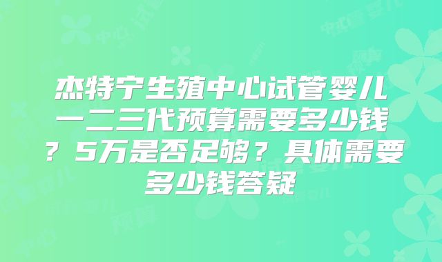杰特宁生殖中心试管婴儿一二三代预算需要多少钱?5万是否足够?具体需要多少钱答疑