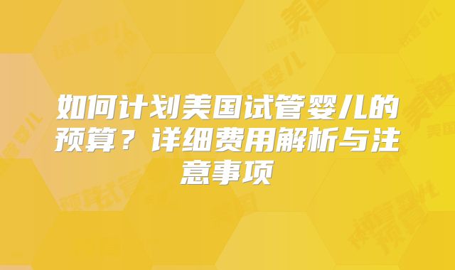 如何计划美国试管婴儿的预算?详细费用解析与注意事项
