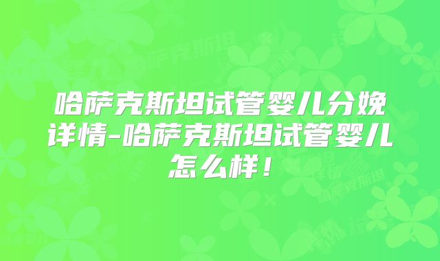哈萨克斯坦试管婴儿分娩详情-哈萨克斯坦试管婴儿怎么样！