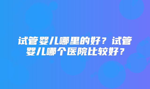 试管婴儿哪里的好？试管婴儿哪个医院比较好？