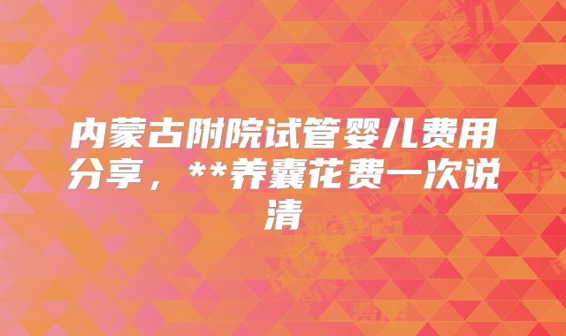 内蒙古附院试管婴儿费用分享，**养囊花费一次说清
