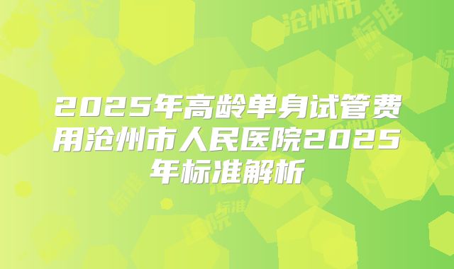 2025年高龄单身试管费用沧州市人民医院2025年标准解析