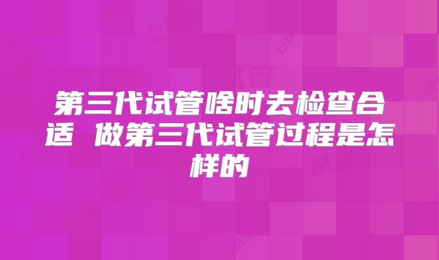 第三代试管啥时去检查合适 做第三代试管过程是怎样的