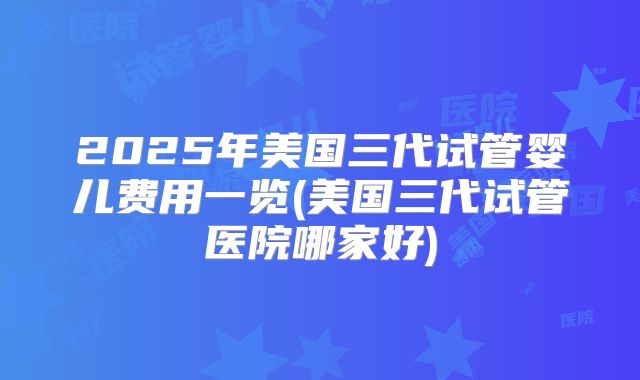 2025年美国三代试管婴儿费用一览(美国三代试管医院哪家好)