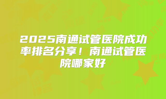 2025南通试管医院成功率排名分享!南通试管医院哪家好