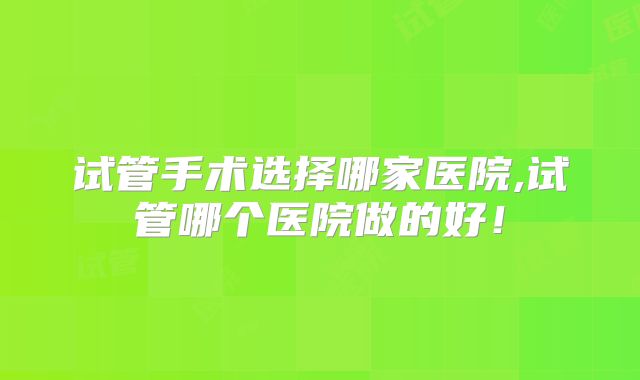 试管手术选择哪家医院,试管哪个医院做的好！