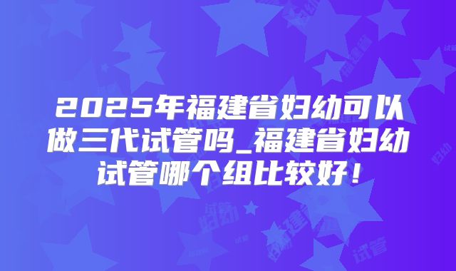 2025年福建省妇幼可以做三代试管吗_福建省妇幼试管哪个组比较好！