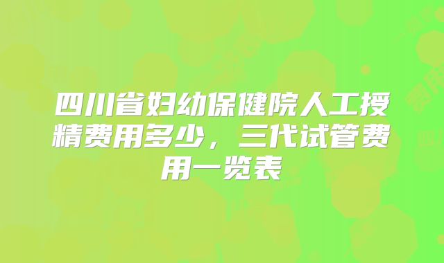 四川省妇幼保健院人工授精费用多少，三代试管费用一览表