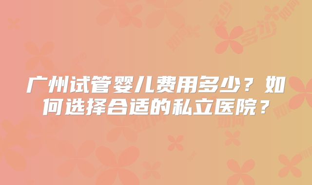 广州试管婴儿费用多少？如何选择合适的私立医院？
