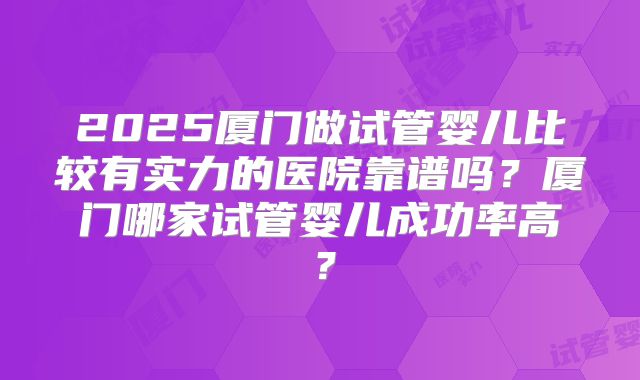 2025厦门做试管婴儿比较有实力的医院靠谱吗？厦门哪家试管婴儿成功率高？