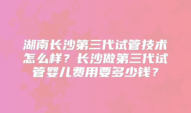 湖南长沙第三代试管技术怎么样？长沙做第三代试管婴儿费用要多少钱？