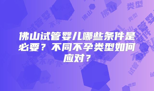 佛山试管婴儿哪些条件是必要？不同不孕类型如何应对？