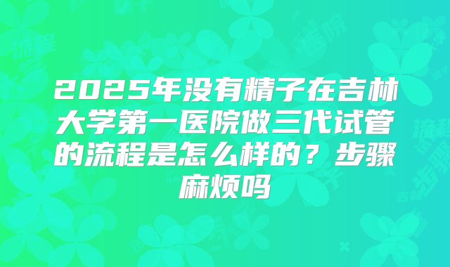 2025年没有精子在吉林大学第一医院做三代试管的流程是怎么样的？步骤麻烦吗