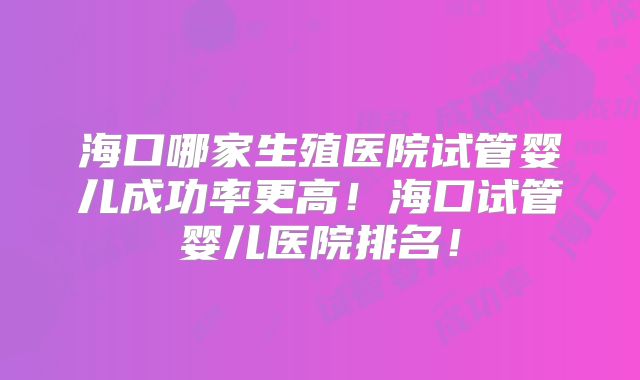海口哪家生殖医院试管婴儿成功率更高!海口试管婴儿医院排名!