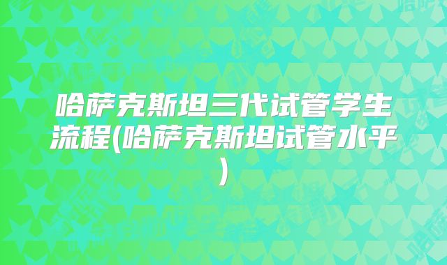 哈萨克斯坦三代试管学生流程(哈萨克斯坦试管水平)
