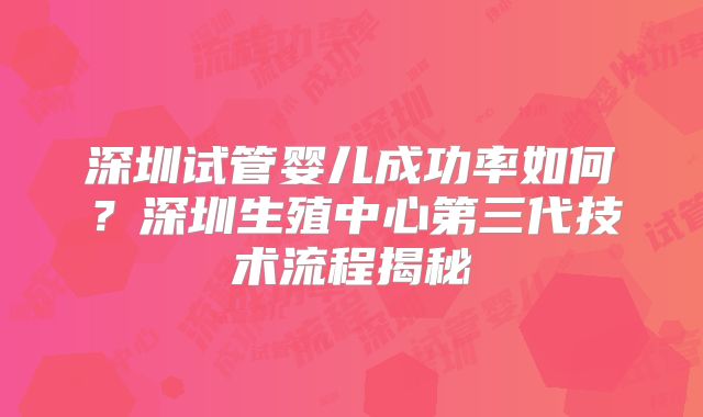 深圳试管婴儿成功率如何？深圳生殖中心第三代技术流程揭秘
