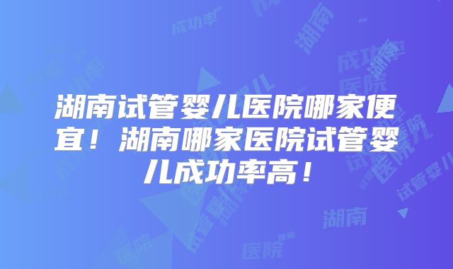 湖南试管婴儿医院哪家便宜！湖南哪家医院试管婴儿成功率高！
