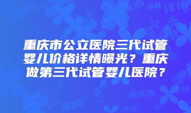 重庆市公立医院三代试管婴儿价格详情曝光？重庆做第三代试管婴儿医院？