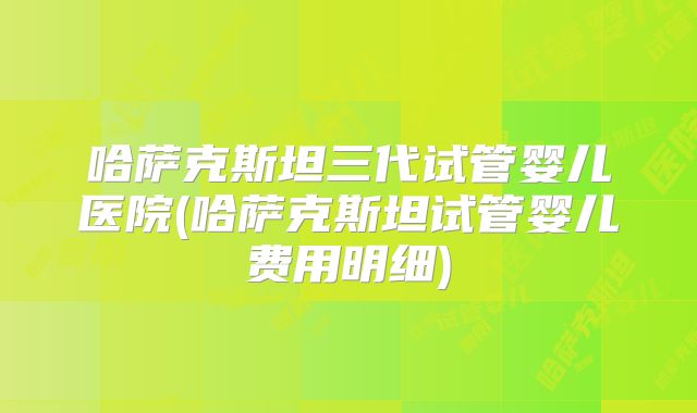 哈萨克斯坦三代试管婴儿医院(哈萨克斯坦试管婴儿费用明细)