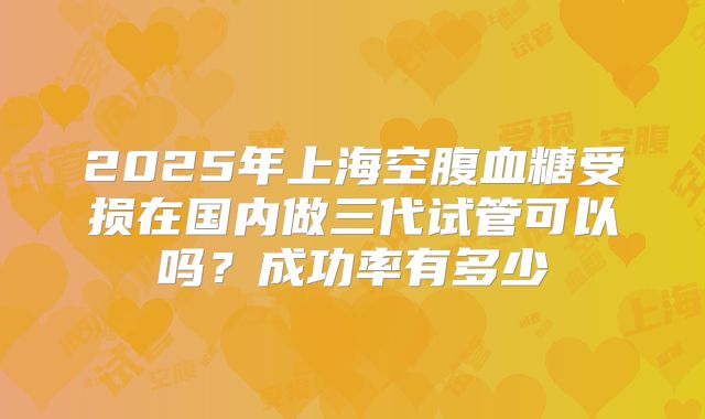 2025年上海空腹血糖受损在国内做三代试管可以吗？成功率有多少