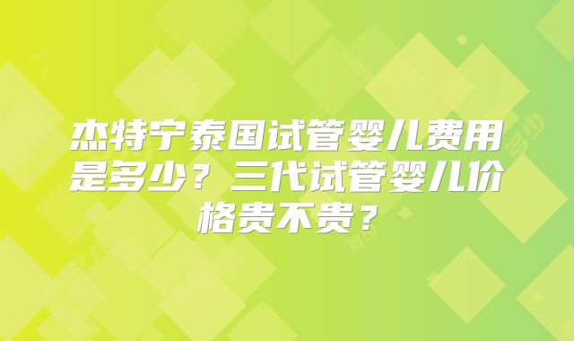 杰特宁泰国试管婴儿费用是多少？三代试管婴儿价格贵不贵？