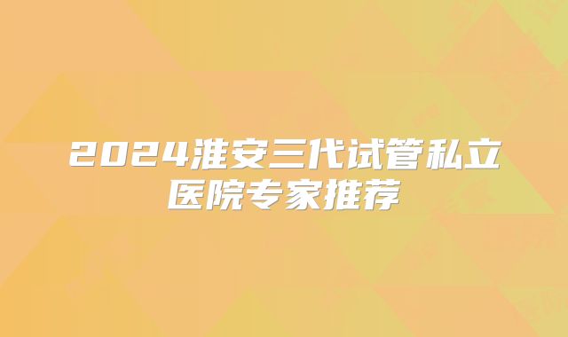 2024淮安三代试管私立医院专家推荐