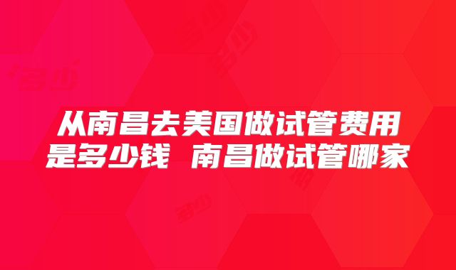 从南昌去美国做试管费用是多少钱 南昌做试管哪家
