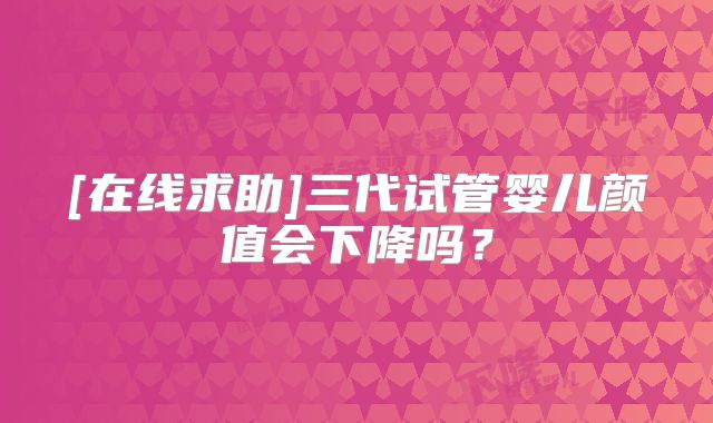 [在线求助]三代试管婴儿颜值会下降吗？