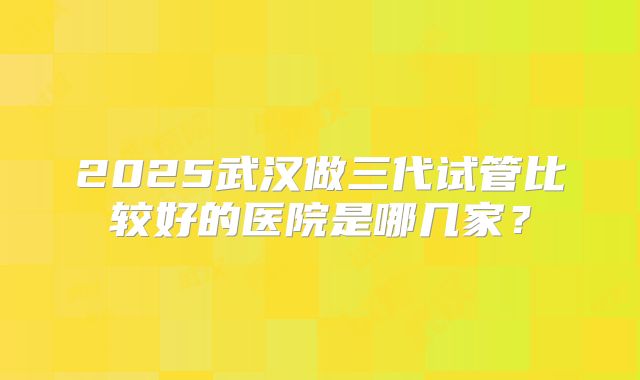 2025武汉做三代试管比较好的医院是哪几家？