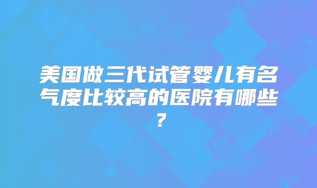 美国做三代试管婴儿有名气度比较高的医院有哪些?