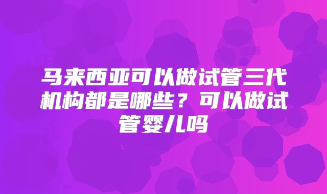 马来西亚可以做试管三代机构都是哪些？可以做试管婴儿吗