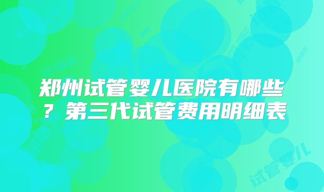郑州试管婴儿医院有哪些？第三代试管费用明细表