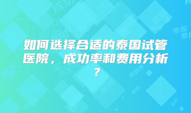 如何选择合适的泰国试管医院，成功率和费用分析？