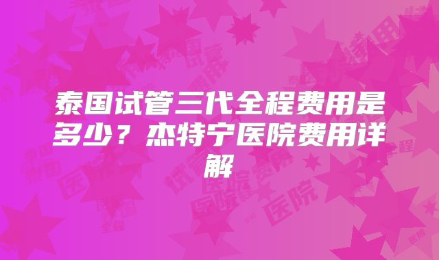 泰国试管三代全程费用是多少?杰特宁医院费用详解