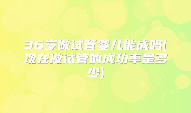 36岁做试管婴儿能成吗(现在做试管的成功率是多少)