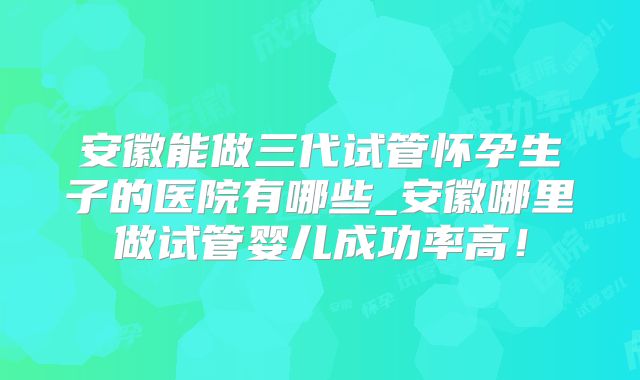 安徽能做三代试管怀孕生子的医院有哪些_安徽哪里做试管婴儿成功率高！