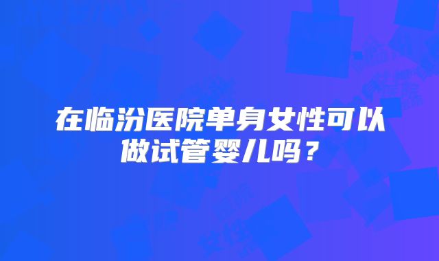 在临汾医院单身女性可以做试管婴儿吗？