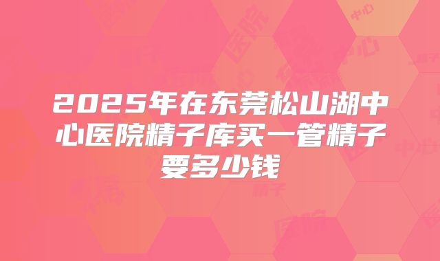 2025年在东莞松山湖中心医院精子库买一管精子要多少钱