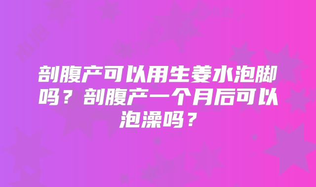 剖腹产可以用生姜水泡脚吗?剖腹产一个月后可以泡澡吗?