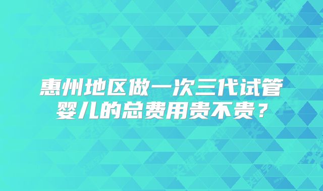 惠州地区做一次三代试管婴儿的总费用贵不贵？
