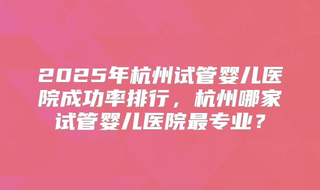2025年杭州试管婴儿医院成功率排行，杭州哪家试管婴儿医院最专业？
