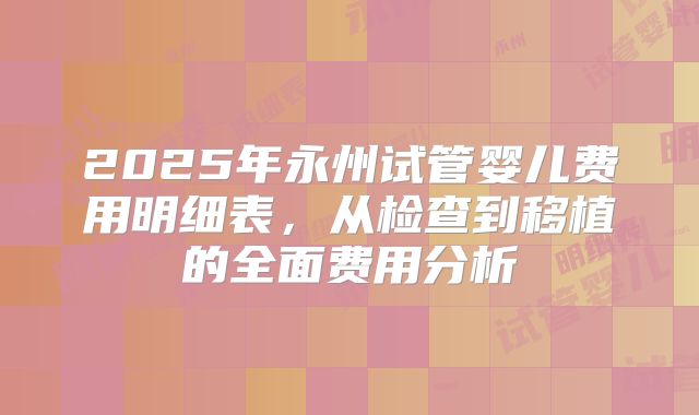 2025年永州试管婴儿费用明细表，从检查到移植的全面费用分析