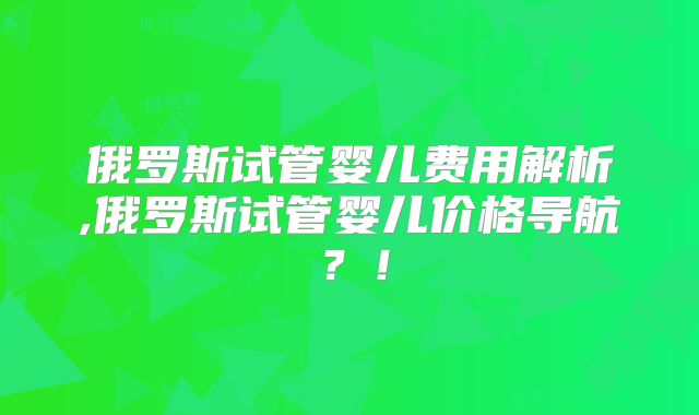 俄罗斯试管婴儿费用解析,俄罗斯试管婴儿价格导航?!