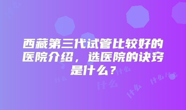 西藏第三代试管比较好的医院介绍，选医院的诀窍是什么？