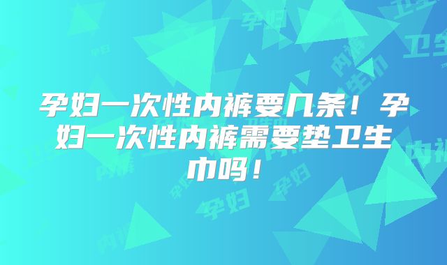 孕妇一次性内裤要几条！孕妇一次性内裤需要垫卫生巾吗！