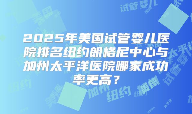 2025年美国试管婴儿医院排名纽约朗格尼中心与加州太平洋医院哪家成功率更高？
